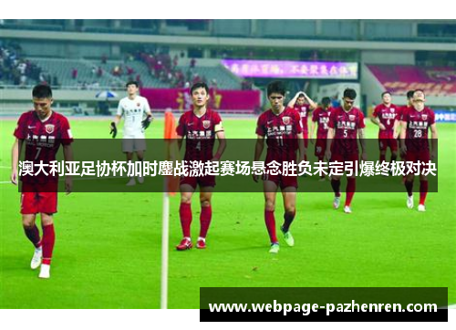 澳大利亚足协杯加时鏖战激起赛场悬念胜负未定引爆终极对决