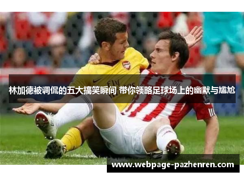 林加德被调侃的五大搞笑瞬间 带你领略足球场上的幽默与尴尬
